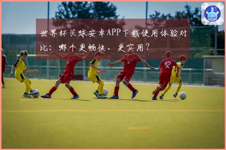 世界杯买球安卓APP下载使用体验对比：哪个更畅快、更实用？